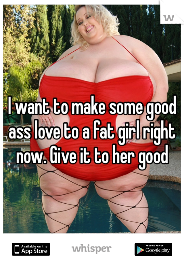 I want to make some good ass love to a fat girl right now. Give it to her good