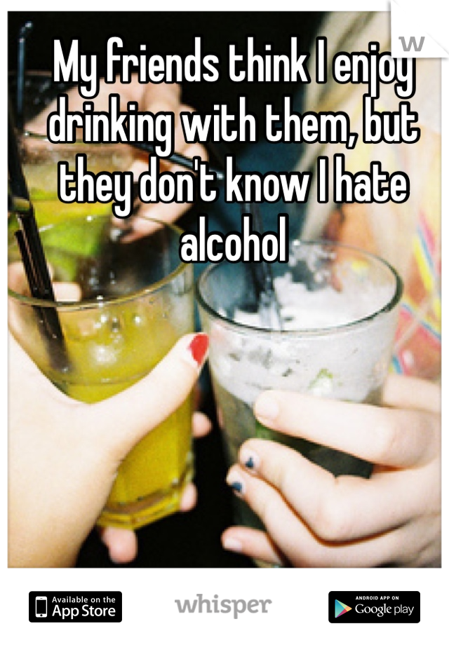 My friends think I enjoy drinking with them, but they don't know I hate alcohol 