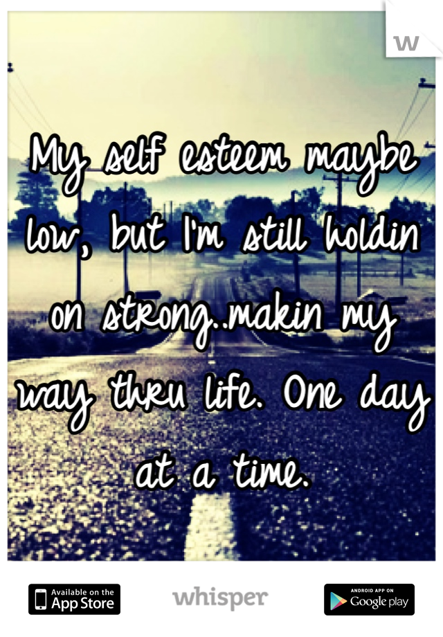 My self esteem maybe low, but I'm still holdin on strong..makin my way thru life. One day at a time.