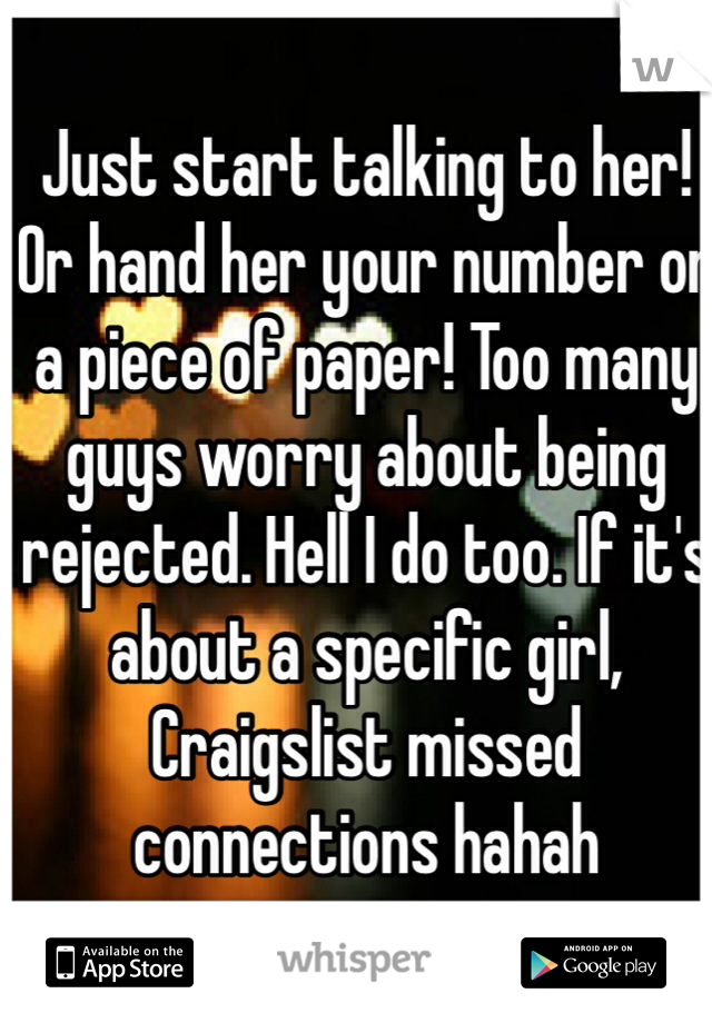 Just start talking to her! Or hand her your number on a piece of paper! Too many guys worry about being rejected. Hell I do too. If it's about a specific girl, Craigslist missed connections hahah