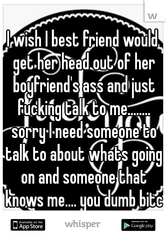 I wish I best friend would get her head out of her boyfriend's ass and just fucking talk to me........ sorry I need someone to talk to about whats going on and someone that knows me.... you dumb bitch