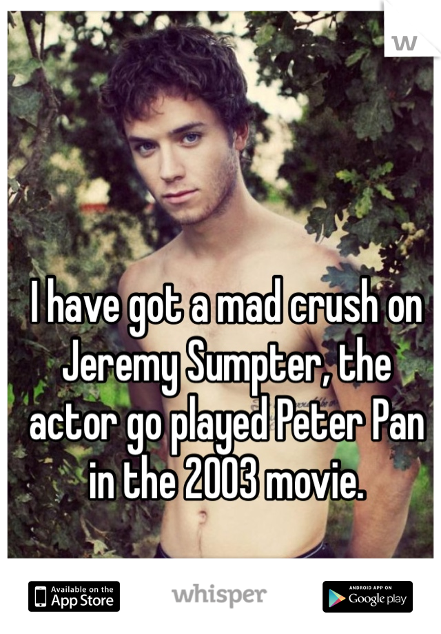 I have got a mad crush on Jeremy Sumpter, the actor go played Peter Pan in the 2003 movie. 