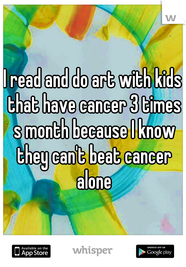 I read and do art with kids that have cancer 3 times s month because I know they can't beat cancer alone