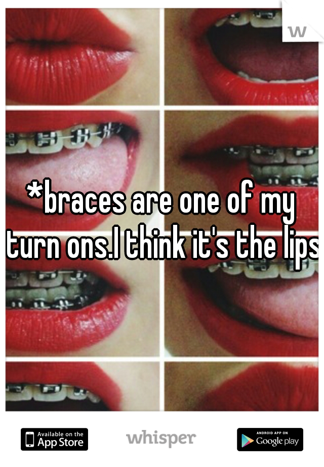 *braces are one of my turn ons.I think it's the lips*