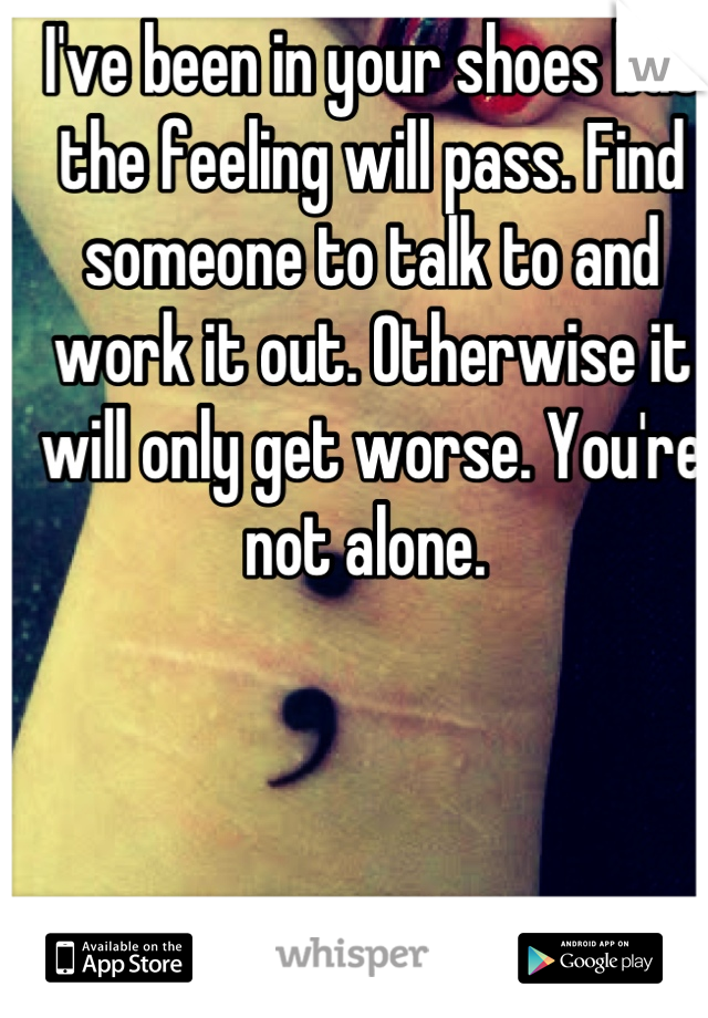 I've been in your shoes but the feeling will pass. Find someone to talk to and work it out. Otherwise it will only get worse. You're not alone. 