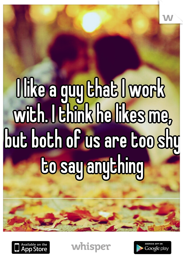 I like a guy that I work with. I think he likes me, but both of us are too shy to say anything