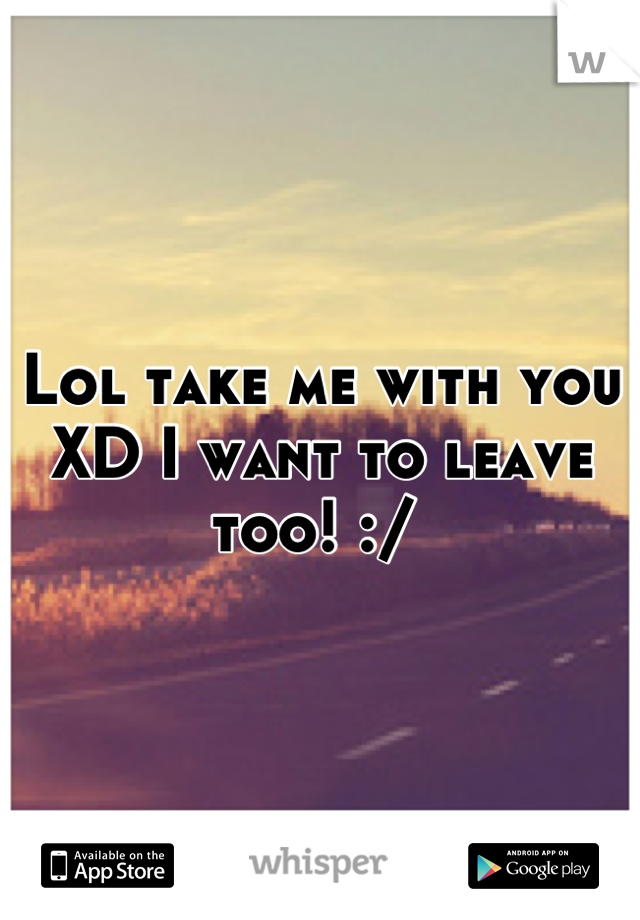 Lol take me with you XD I want to leave too! :/ 