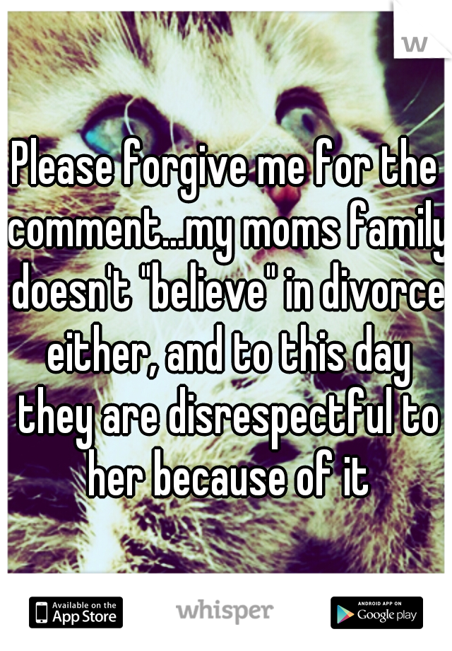 Please forgive me for the comment...my moms family doesn't "believe" in divorce either, and to this day they are disrespectful to her because of it