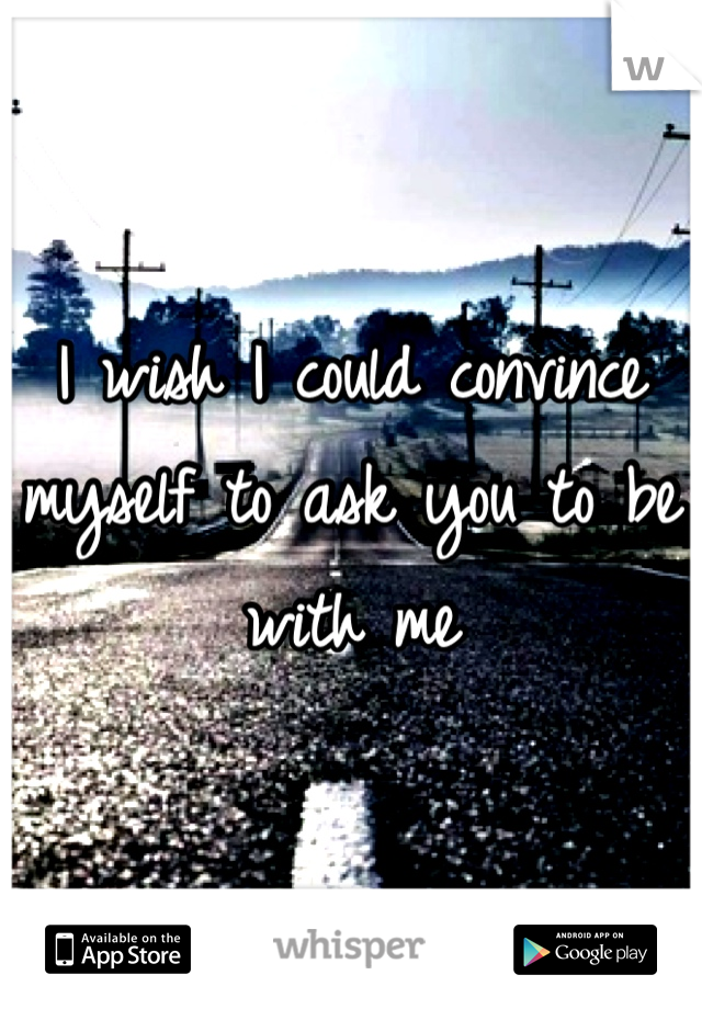 I wish I could convince myself to ask you to be with me