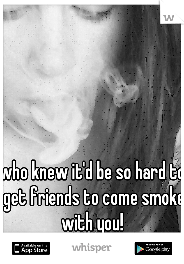 who knew it'd be so hard to get friends to come smoke with you! 