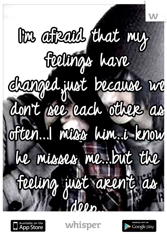 I'm afraid that my feelings have changed,just because we don't see each other as often...I miss him..i know he misses me...but the feeling just aren't as deep..