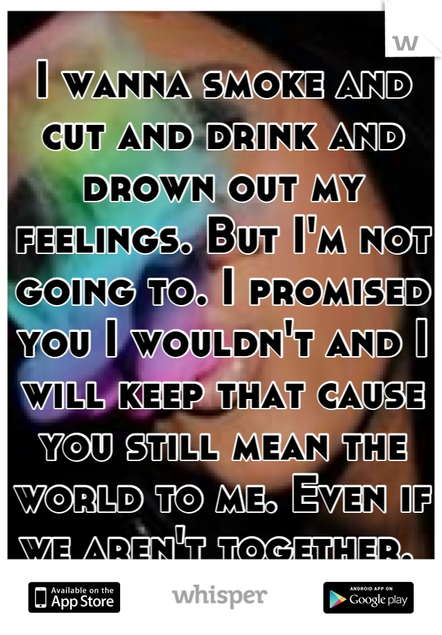 I wanna smoke and cut and drink and drown out my feelings. But I'm not going to. I promised you I wouldn't and I will keep that cause you still mean the world to me. Even if we aren't together. 