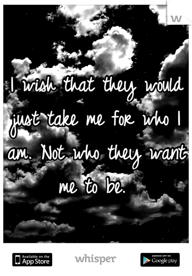 I wish that they would just take me for who I am. Not who they want me to be. 