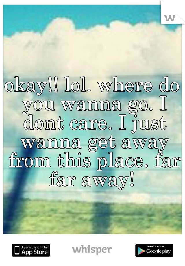 okay!! lol. where do you wanna go. I dont care. I just wanna get away from this place. far far away! 