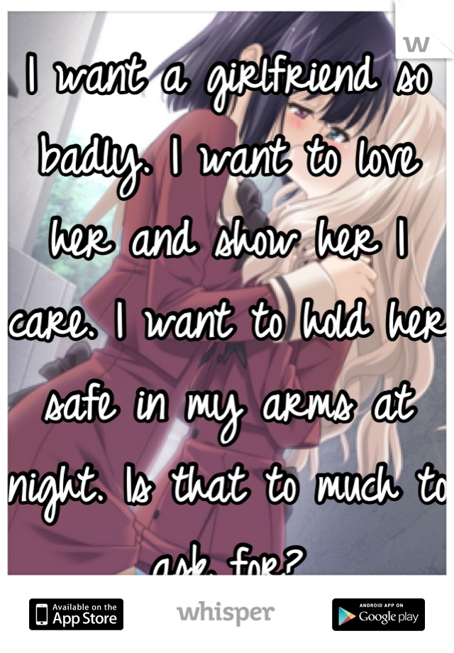 I want a girlfriend so badly. I want to love her and show her I care. I want to hold her safe in my arms at night. Is that to much to ask for?