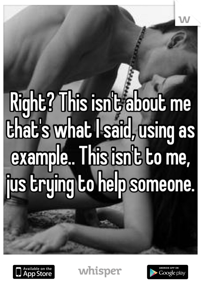 Right? This isn't about me that's what I said, using as example.. This isn't to me, jus trying to help someone. 