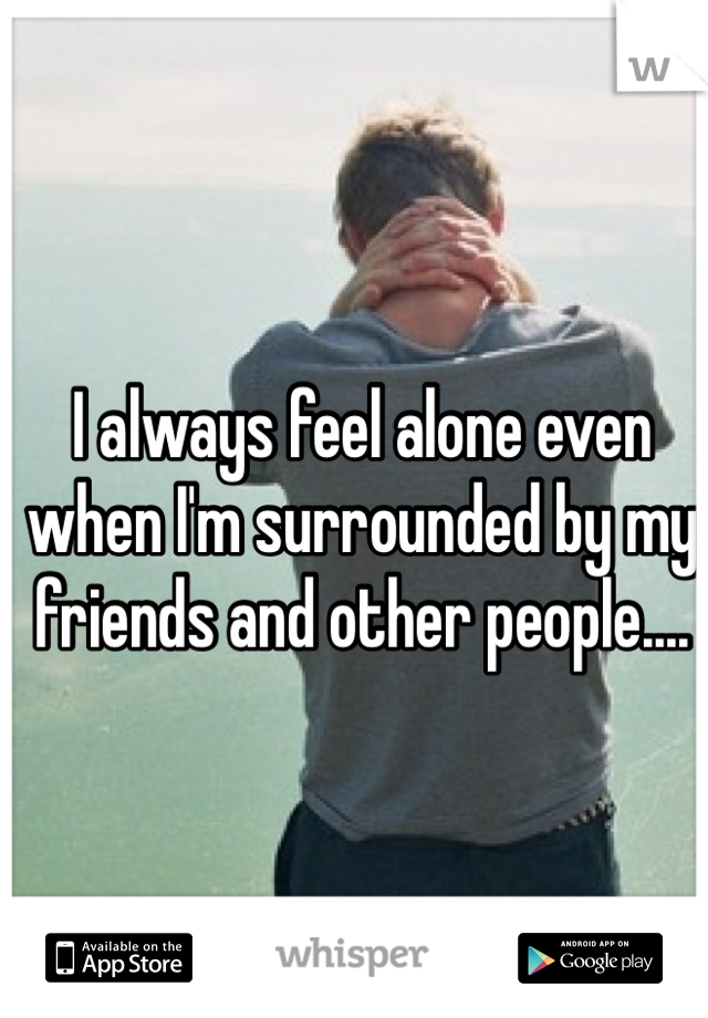 I always feel alone even when I'm surrounded by my friends and other people....