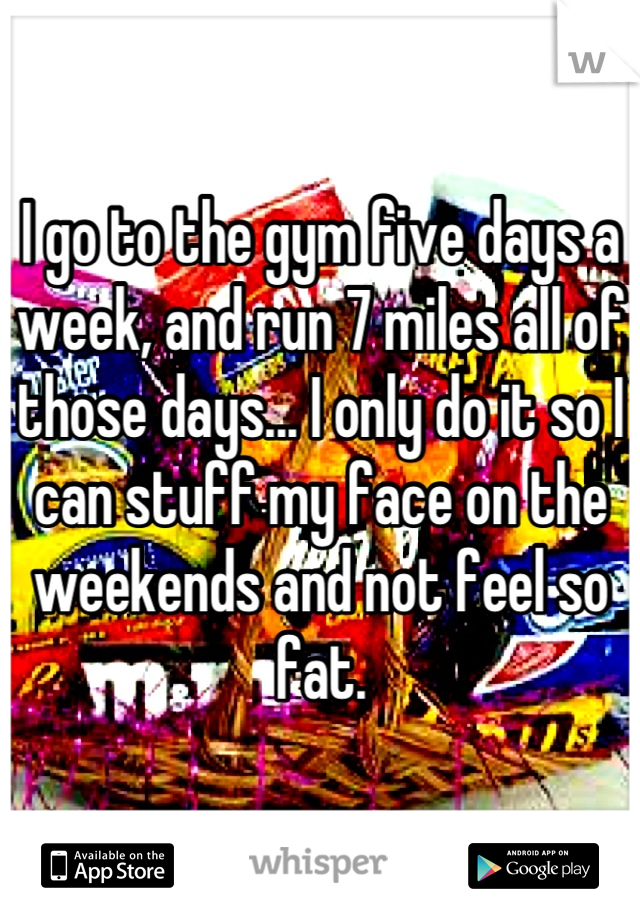 I go to the gym five days a week, and run 7 miles all of those days... I only do it so I can stuff my face on the weekends and not feel so fat.