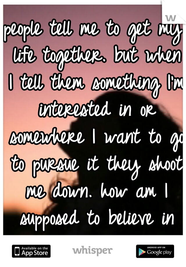 people tell me to get my life together. but when I tell them something I'm interested in or somewhere I want to go to pursue it they shoot me down. how am I supposed to believe in myself if you dont??