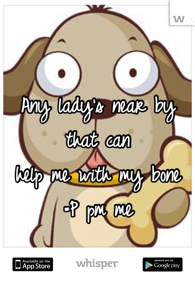 Any lady's near by that can 
help me with my bone
=P pm me