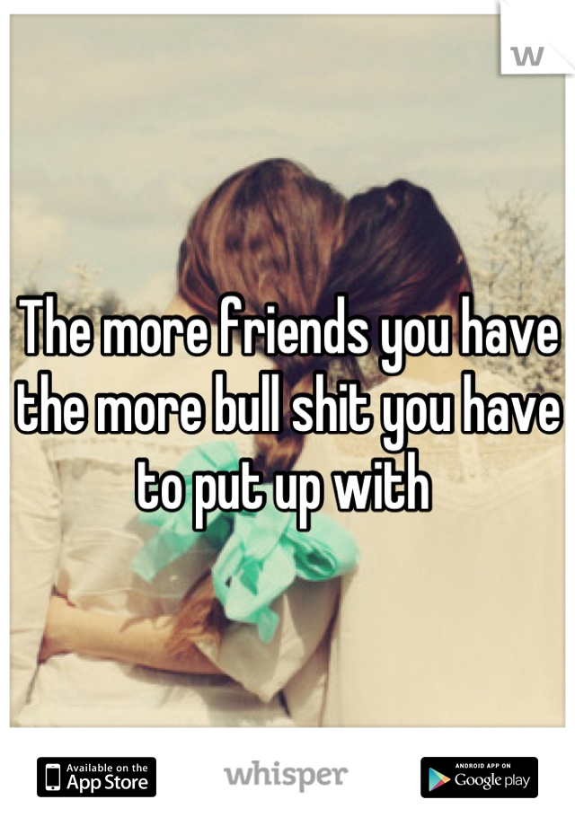 The more friends you have the more bull shit you have to put up with 