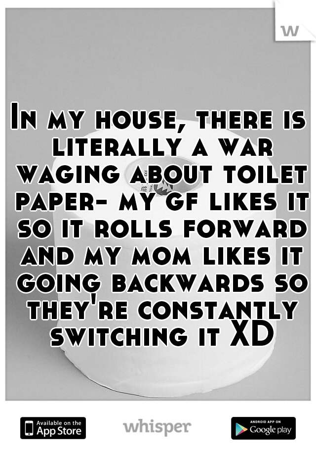 In my house, there is literally a war waging about toilet paper- my gf likes it so it rolls forward and my mom likes it going backwards so they're constantly switching it XD