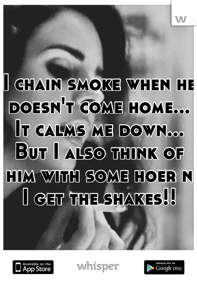 I chain smoke when he doesn't come home... It calms me down... But I also think of him with some hoer n I get the shakes!!
