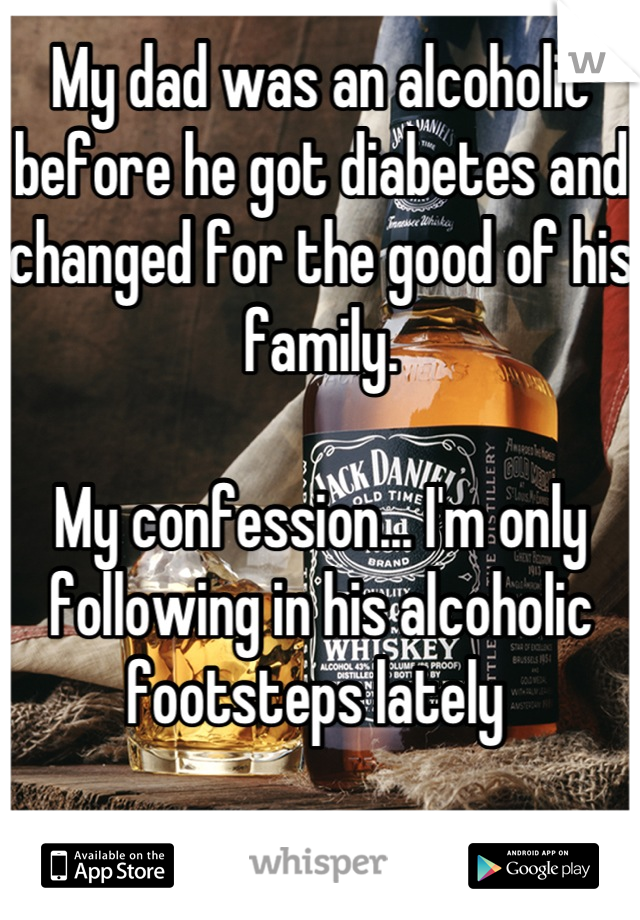 My dad was an alcoholic before he got diabetes and changed for the good of his  family.

My confession... I'm only following in his alcoholic footsteps lately 