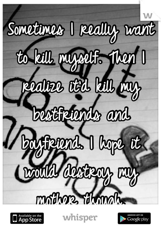 Sometimes I really want to kill myself. Then I realize it'd kill my bestfriends and boyfriend. I hope it would destroy my mother though.