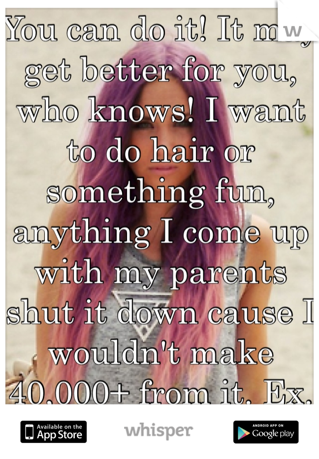 You can do it! It may get better for you, who knows! I want to do hair or something fun, anything I come up with my parents shut it down cause I wouldn't make 40,000+ from it. Ex. Hair & waxing