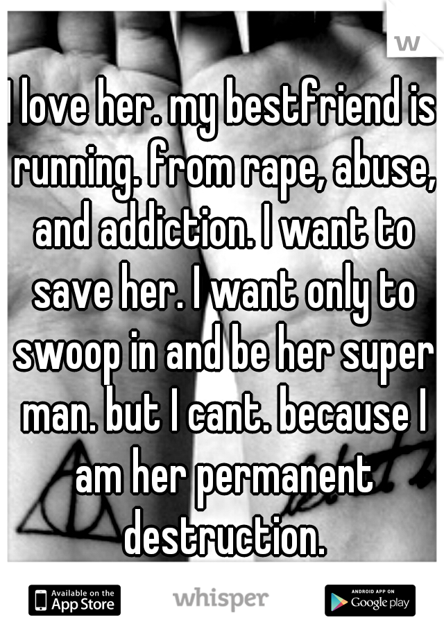 I love her. my bestfriend is running. from rape, abuse, and addiction. I want to save her. I want only to swoop in and be her super man. but I cant. because I am her permanent destruction.