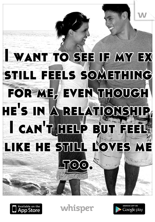 I want to see if my ex still feels something for me, even though he's in a relationship,  I can't help but feel like he still loves me too.