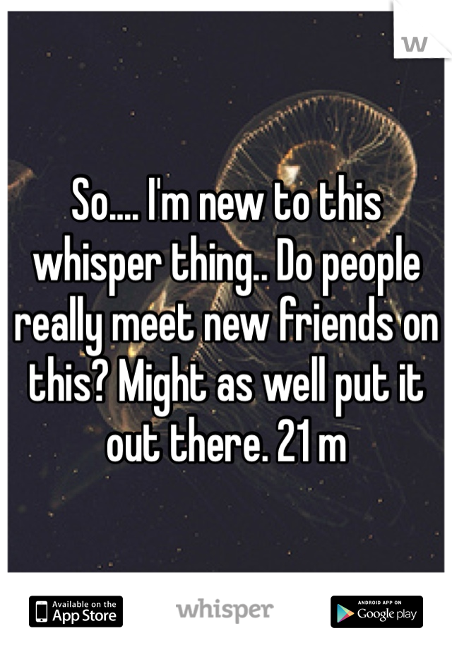 So.... I'm new to this whisper thing.. Do people really meet new friends on this? Might as well put it out there. 21 m 