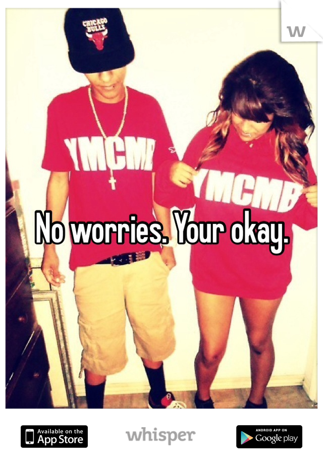 No worries. Your okay. 