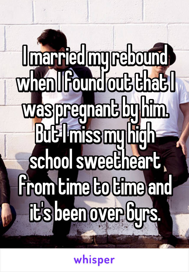 I married my rebound when I found out that I was pregnant by him. But I miss my high school sweetheart from time to time and it's been over 6yrs.