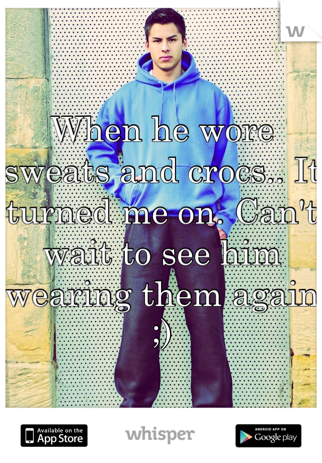 When he wore sweats and crocs.. It turned me on. Can't wait to see him wearing them again ;)