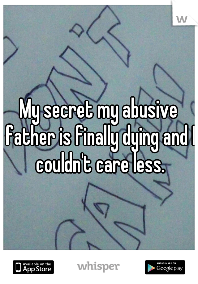 My secret my abusive father is finally dying and I couldn't care less.