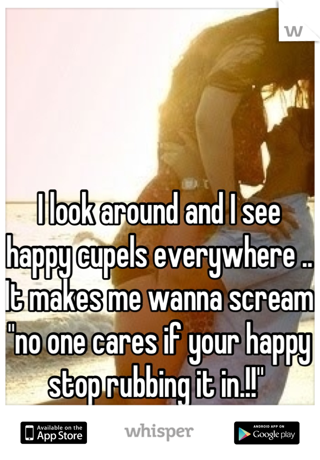 I look around and I see happy cupels everywhere .. It makes me wanna scream "no one cares if your happy stop rubbing it in.!!" 