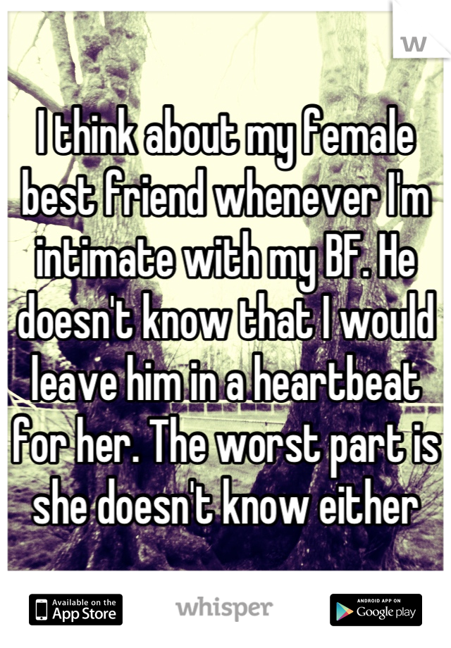 I think about my female best friend whenever I'm intimate with my BF. He doesn't know that I would leave him in a heartbeat for her. The worst part is she doesn't know either