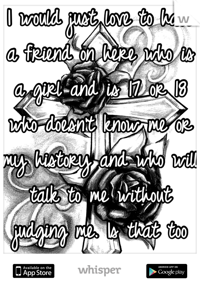 I would just love to have a friend on here who is a girl and is 17 or 18 who doesn't know me or my history and who will talk to me without judging me. Is that too much to ask for?