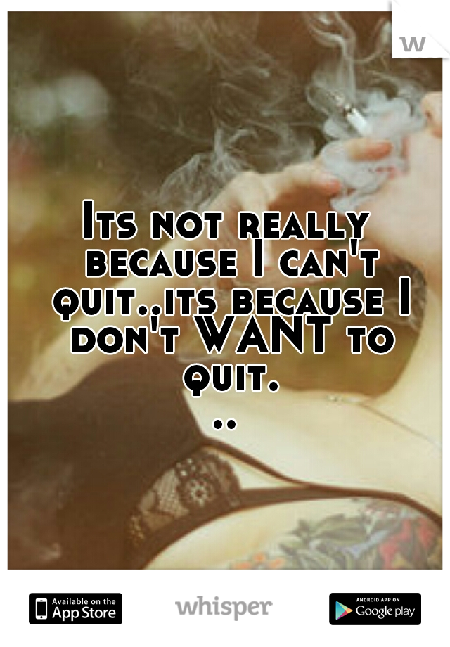 Its not really because I can't quit..its because I don't WANT to quit...