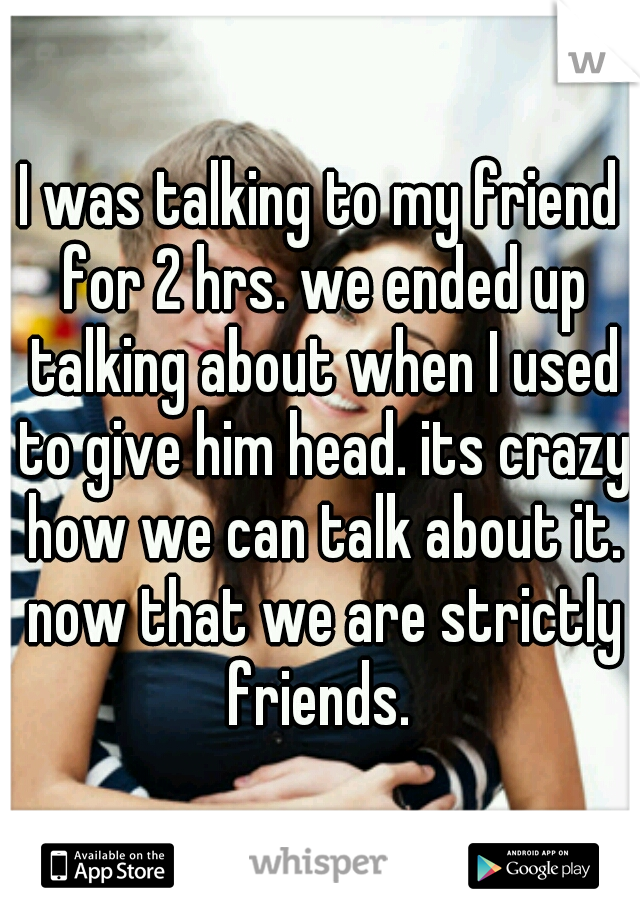 I was talking to my friend for 2 hrs. we ended up talking about when I used to give him head. its crazy how we can talk about it. now that we are strictly friends. 