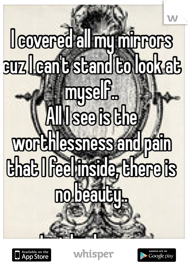 I covered all my mirrors cuz I can't stand to look at myself..
All I see is the worthlessness and pain that I feel inside, there is no beauty..

Just brokenness 