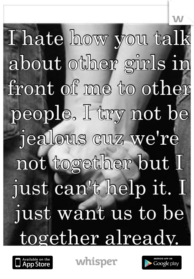 I hate how you talk about other girls in front of me to other people. I try not be jealous cuz we're not together but I just can't help it. I just want us to be together already. 