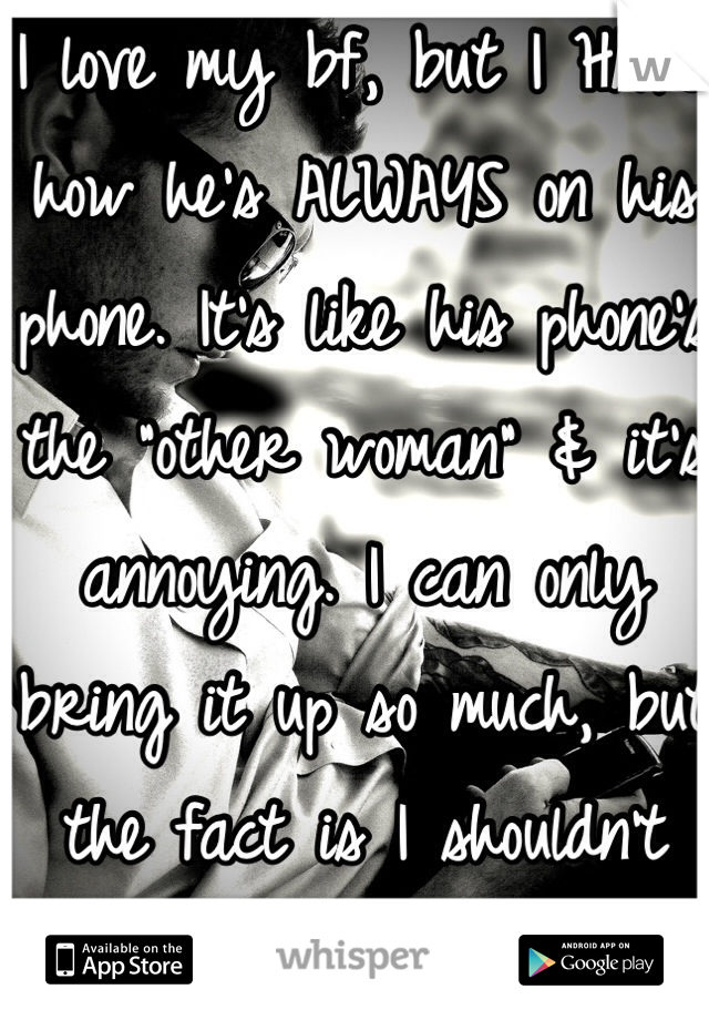 I love my bf, but I HATE how he's ALWAYS on his phone. It's like his phone's the "other woman" & it's annoying. I can only bring it up so much, but the fact is I shouldn't have to.