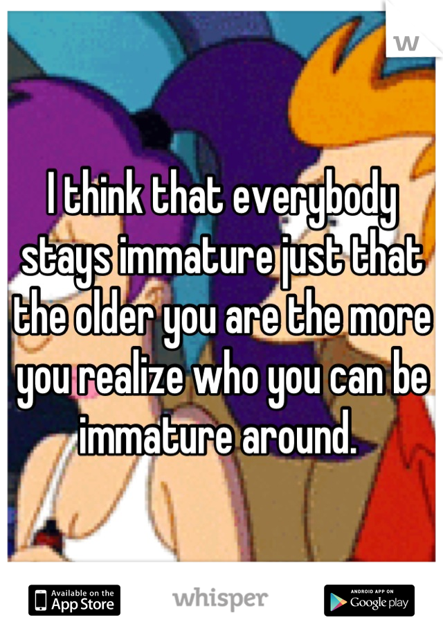 I think that everybody stays immature just that the older you are the more you realize who you can be immature around. 