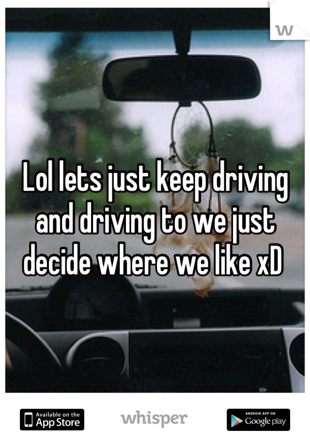 Lol lets just keep driving and driving to we just decide where we like xD 