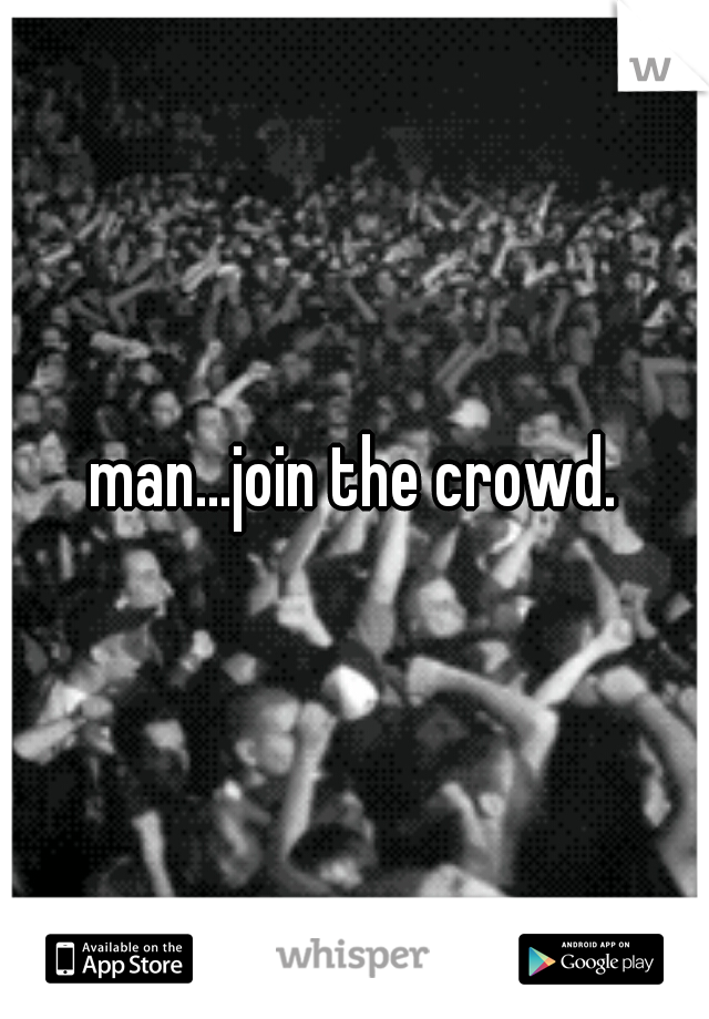 man...join the crowd.