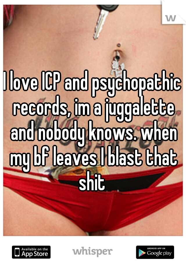 I love ICP and psychopathic records, im a juggalette and nobody knows. when my bf leaves I blast that shit 