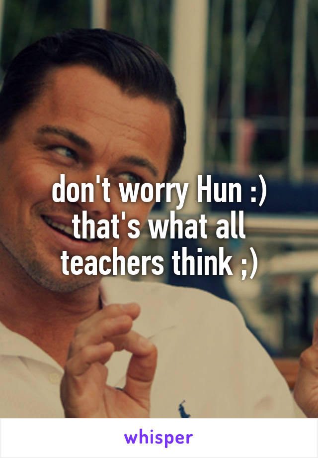 don't worry Hun :) that's what all teachers think ;)